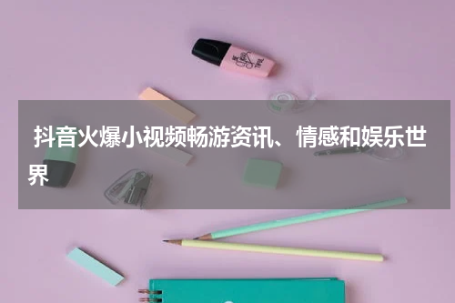  抖音火爆小视频畅游资讯、情感和娱乐世界