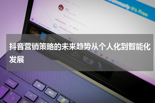 抖音营销策略的未来趋势从个人化到智能化发展