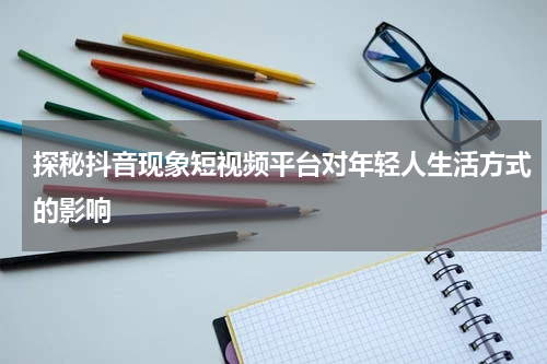 探秘抖音现象短视频平台对年轻人生活方式的影响