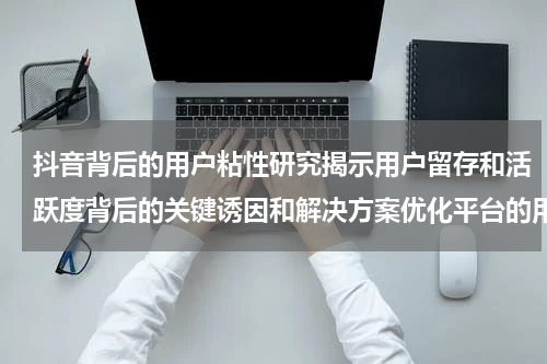 抖音背后的用户粘性研究揭示用户留存和活跃度背后的关键诱因和解决方案优化平台的用户体验和增长效果