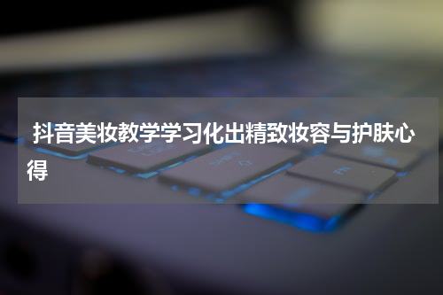  抖音美妆教学学习化出精致妆容与护肤心得