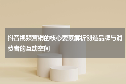 抖音视频营销的核心要素解析创造品牌与消费者的互动空间
