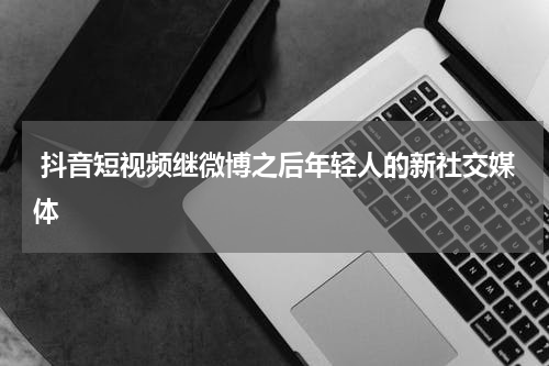  抖音短视频继微博之后年轻人的新社交媒体
