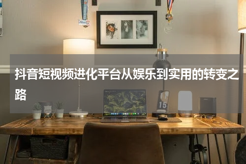 抖音短视频进化平台从娱乐到实用的转变之路