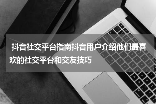  抖音社交平台指南抖音用户介绍他们最喜欢的社交平台和交友技巧