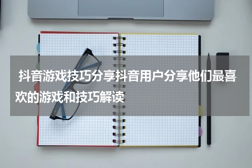  抖音游戏技巧分享抖音用户分享他们最喜欢的游戏和技巧解读