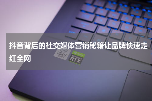 抖音背后的社交媒体营销秘籍让品牌快速走红全网