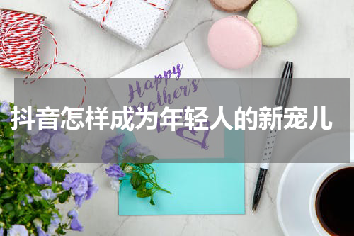  抖音怎样成为年轻人的新宠儿