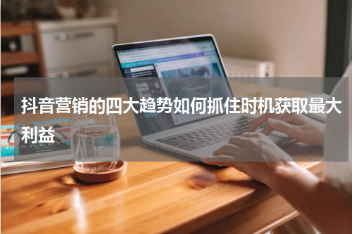 抖音营销的四大趋势如何抓住时机获取最大利益