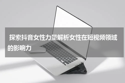 探索抖音女性力量解析女性在短视频领域的影响力