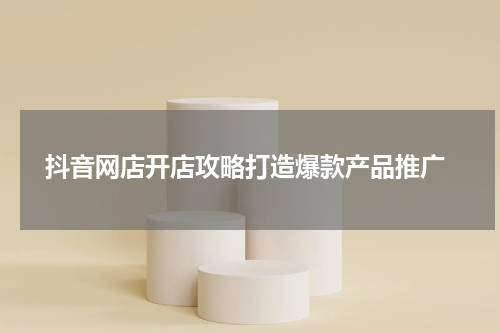  抖音网店开店攻略打造爆款产品推广