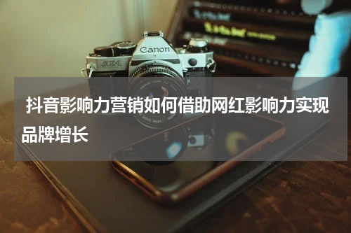 抖音影响力营销如何借助网红影响力实现品牌增长