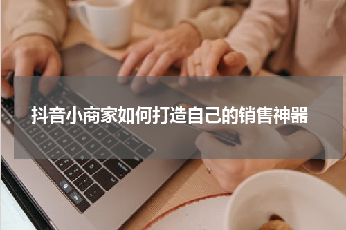  抖音小商家如何打造自己的销售神器