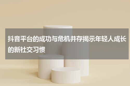 抖音平台的成功与危机并存揭示年轻人成长的新社交习惯