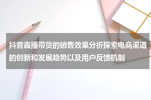 抖音直播带货的销售效果分析探索电商渠道的创新和发展趋势以及用户反馈机制
