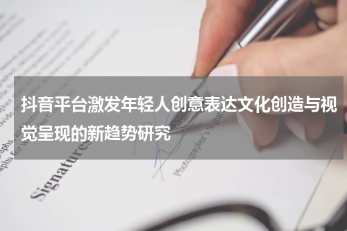 抖音平台激发年轻人创意表达文化创造与视觉呈现的新趋势研究