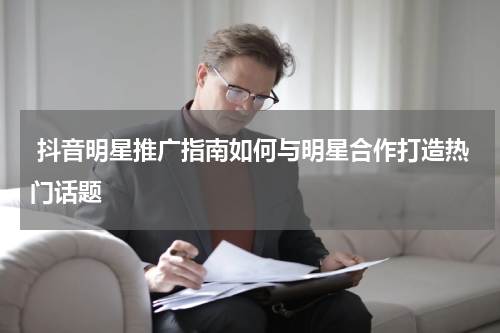  抖音明星推广指南如何与明星合作打造热门话题