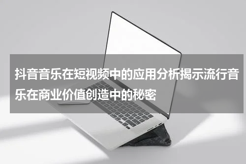抖音音乐在短视频中的应用分析揭示流行音乐在商业价值创造中的秘密