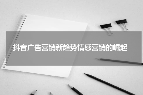  抖音广告营销新趋势情感营销的崛起
