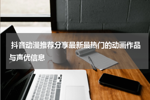  抖音动漫推荐分享最新最热门的动画作品与声优信息