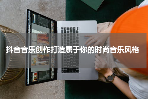  抖音音乐创作打造属于你的时尚音乐风格