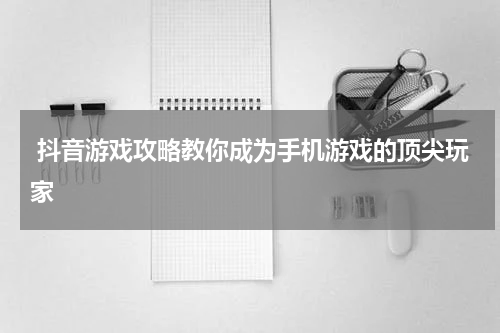  抖音游戏攻略教你成为手机游戏的顶尖玩家