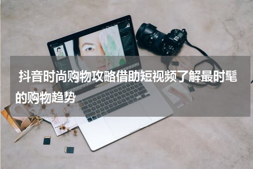 抖音时尚购物攻略借助短视频了解最时髦的购物趋势