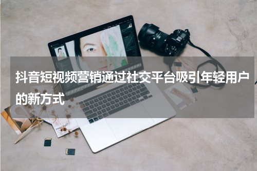 抖音短视频营销通过社交平台吸引年轻用户的新方式