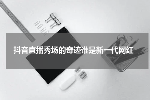  抖音直播秀场的奇迹谁是新一代网红
