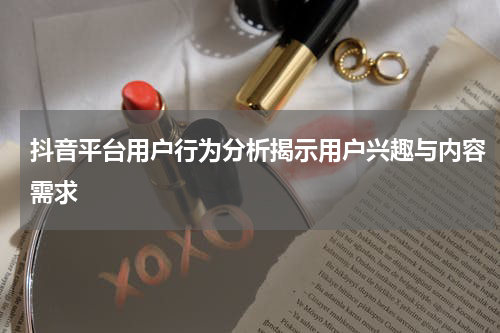 抖音平台用户行为分析揭示用户兴趣与内容需求