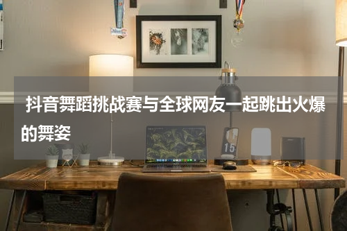  抖音舞蹈挑战赛与全球网友一起跳出火爆的舞姿