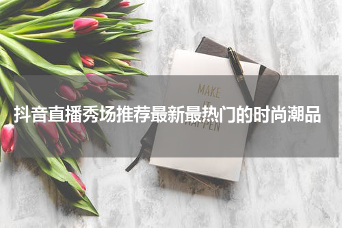  抖音直播秀场推荐最新最热门的时尚潮品