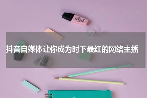  抖音自媒体让你成为时下最红的网络主播