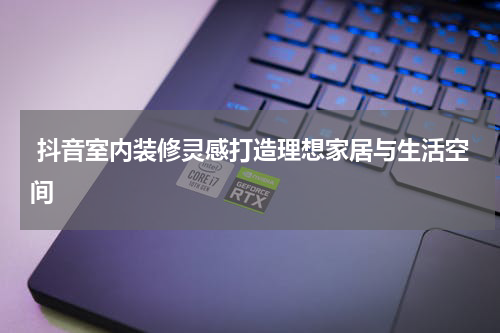  抖音室内装修灵感打造理想家居与生活空间
