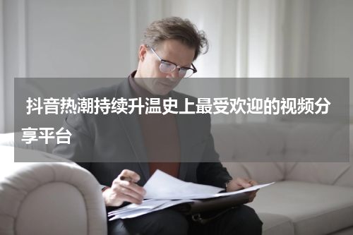  抖音热潮持续升温史上最受欢迎的视频分享平台