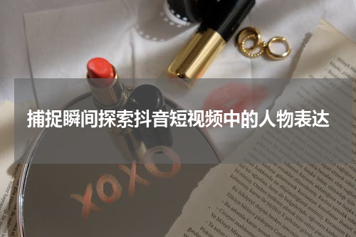 捕捉瞬间探索抖音短视频中的人物表达