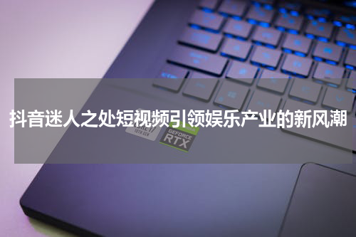 抖音迷人之处短视频引领娱乐产业的新风潮