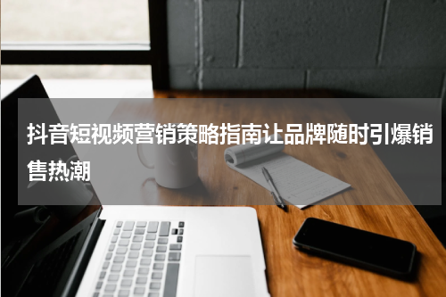 抖音短视频营销策略指南让品牌随时引爆销售热潮