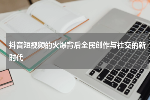 抖音短视频的火爆背后全民创作与社交的新时代