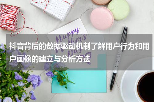 抖音背后的数据驱动机制了解用户行为和用户画像的建立与分析方法