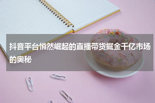 抖音平台悄然崛起的直播带货掘金千亿市场的奥秘