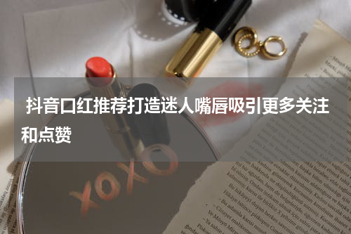  抖音口红推荐打造迷人嘴唇吸引更多关注和点赞