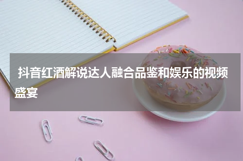  抖音红酒解说达人融合品鉴和娱乐的视频盛宴