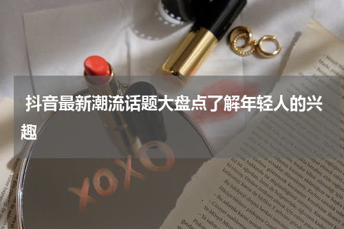  抖音最新潮流话题大盘点了解年轻人的兴趣