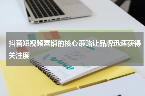 抖音短视频营销的核心策略让品牌迅速获得关注度