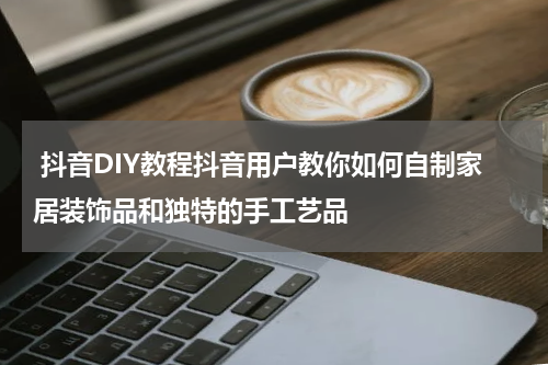  抖音DIY教程抖音用户教你如何自制家居装饰品和独特的手工艺品