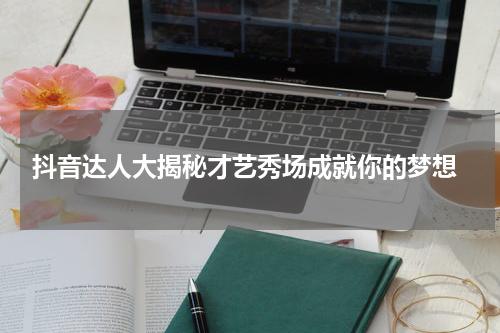  抖音达人大揭秘才艺秀场成就你的梦想