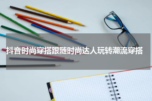  抖音时尚穿搭跟随时尚达人玩转潮流穿搭