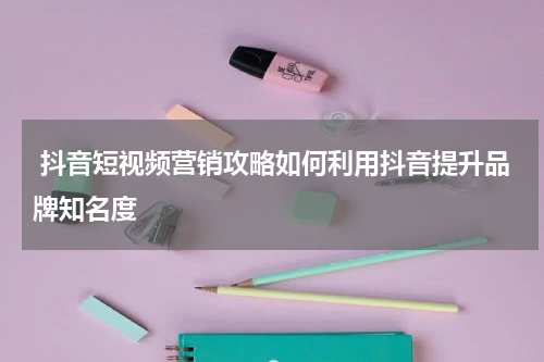  抖音短视频营销攻略如何利用抖音提升品牌知名度