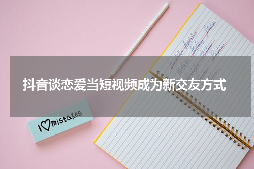  抖音谈恋爱当短视频成为新交友方式